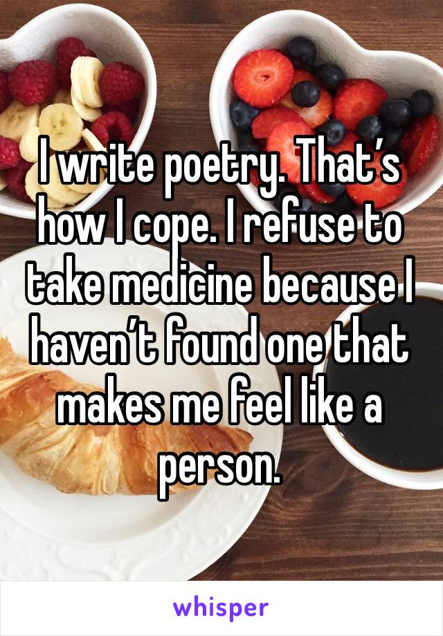 I write poetry. That’s how I cope. I refuse to take medicine because I haven’t found one that makes me feel like a person. 