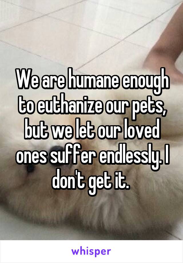 We are humane enough to euthanize our pets, but we let our loved ones suffer endlessly. I don't get it. 