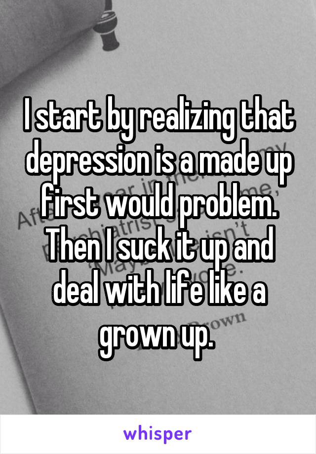 I start by realizing that depression is a made up first would problem. Then I suck it up and deal with life like a grown up. 