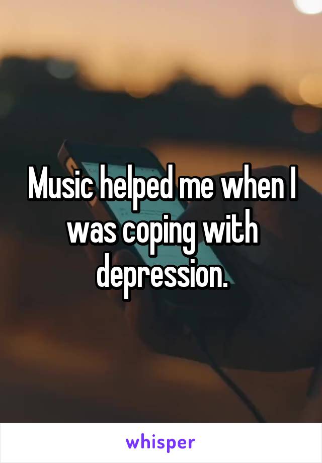 Music helped me when I was coping with depression.