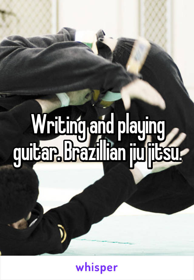 Writing and playing guitar. Brazillian jiu jitsu.