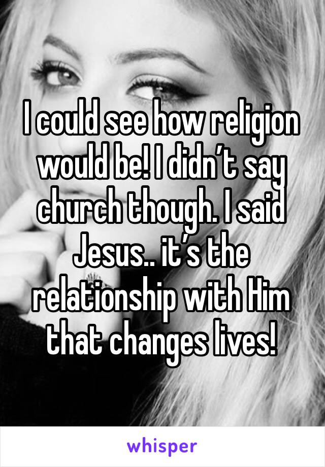 I could see how religion would be! I didn’t say church though. I said Jesus.. it’s the relationship with Him that changes lives! 