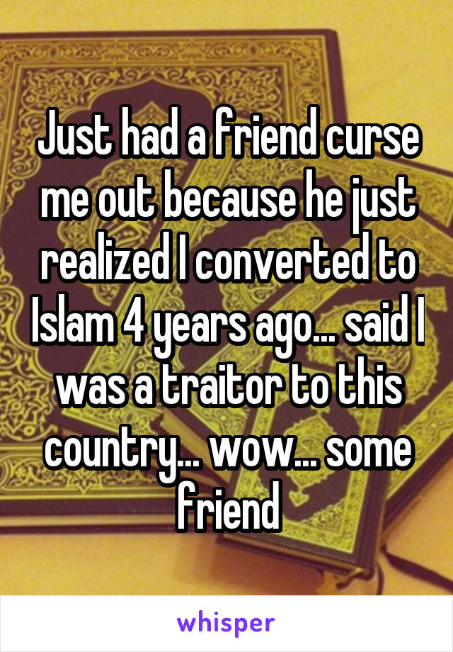Just had a friend curse me out because he just realized I converted to Islam 4 years ago... said I was a traitor to this country... wow... some friend