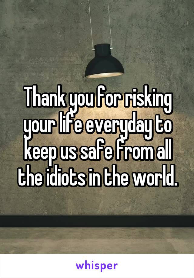 Thank you for risking your life everyday to keep us safe from all the idiots in the world.