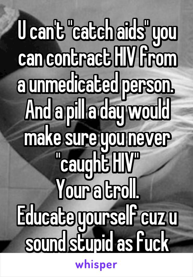 U can't "catch aids" you can contract HIV from a unmedicated person. 
And a pill a day would make sure you never "caught HIV"
Your a troll.
Educate yourself cuz u sound stupid as fuck