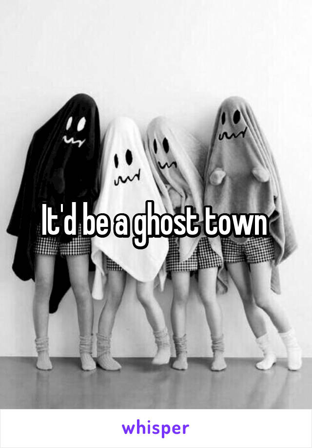 It'd be a ghost town 