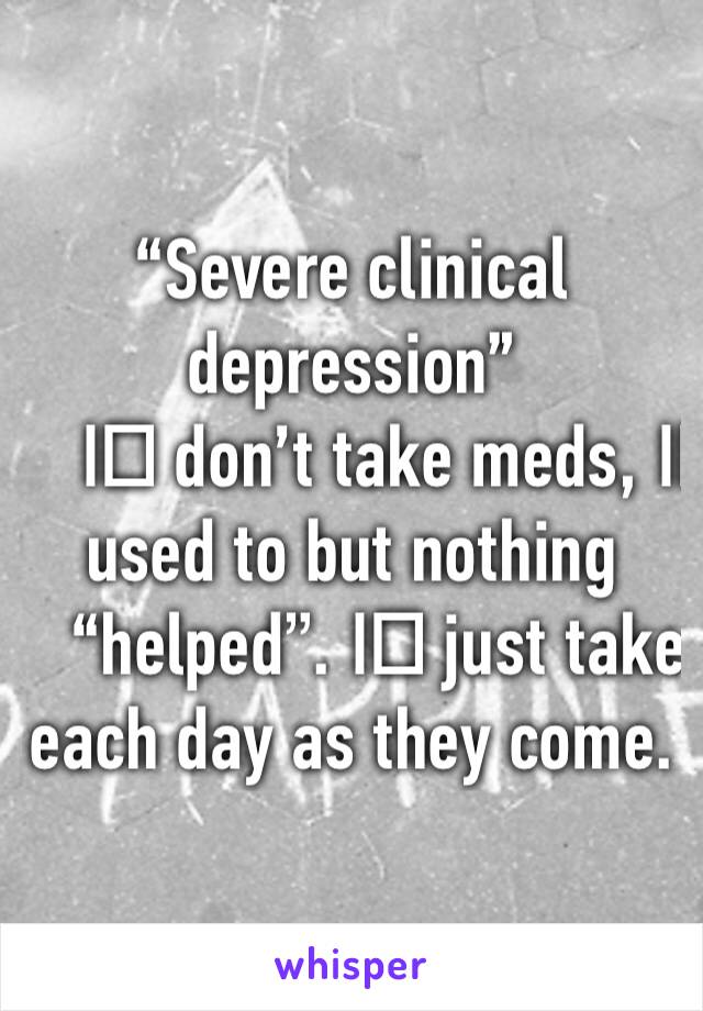 “Severe clinical depression”
I️ don’t take meds, I️ used to but nothing “helped”. I️ just take each day as they come. 