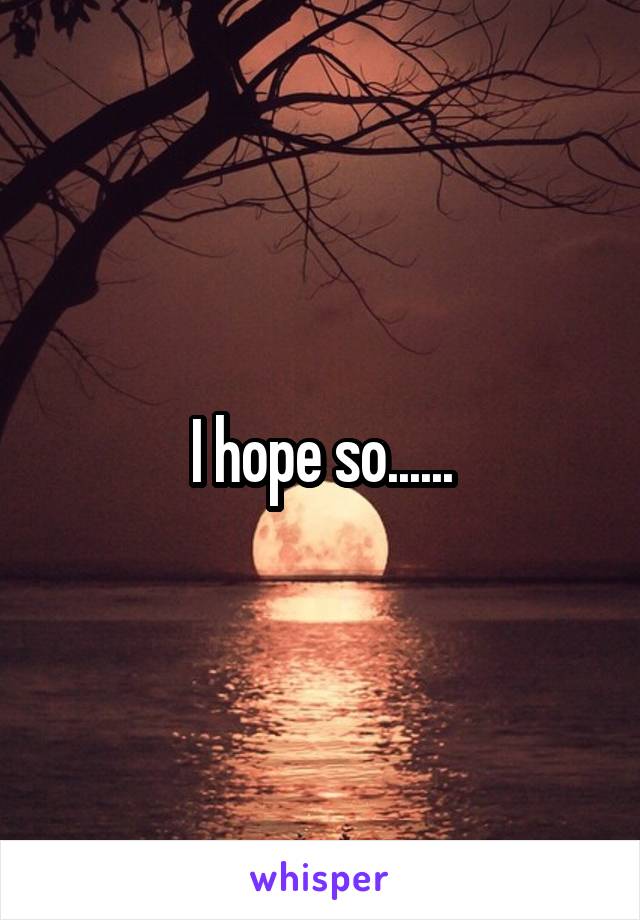 I hope so......