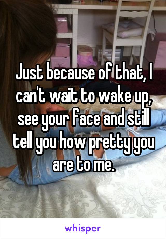 Just because of that, I can't wait to wake up, see your face and still tell you how pretty you are to me.