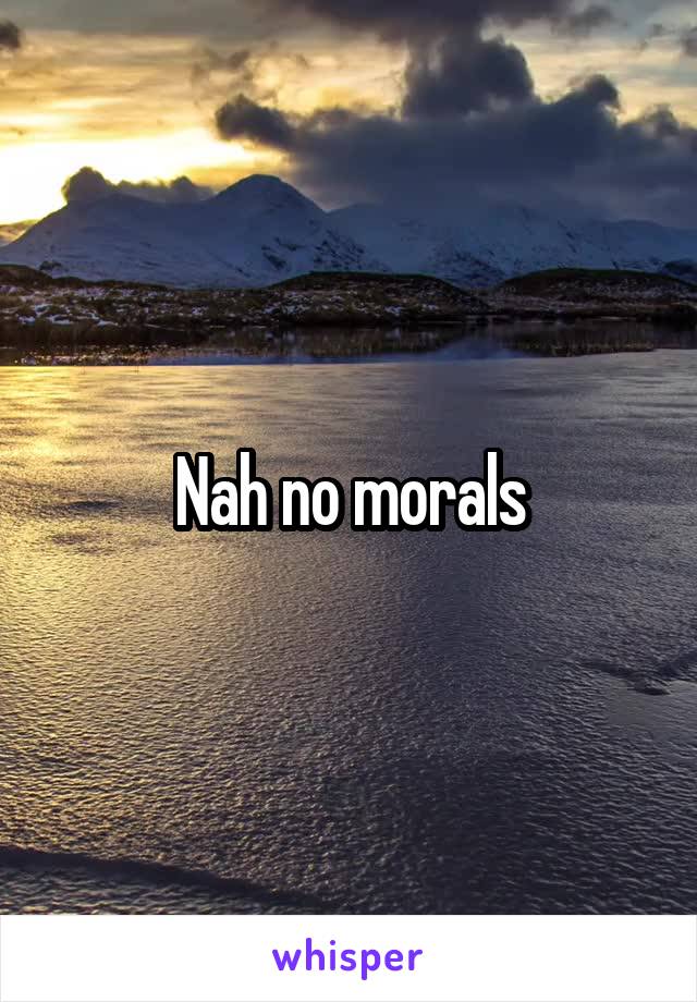 Nah no morals