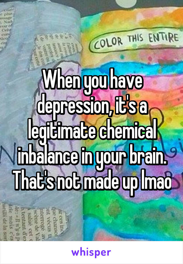 When you have depression, it's a legitimate chemical inbalance in your brain. That's not made up lmao