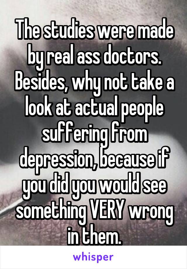 The studies were made by real ass doctors. Besides, why not take a look at actual people suffering from depression, because if you did you would see something VERY wrong in them.