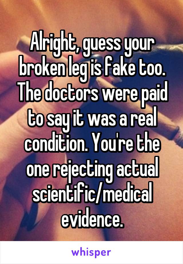 Alright, guess your broken leg is fake too. The doctors were paid to say it was a real condition. You're the one rejecting actual scientific/medical evidence.