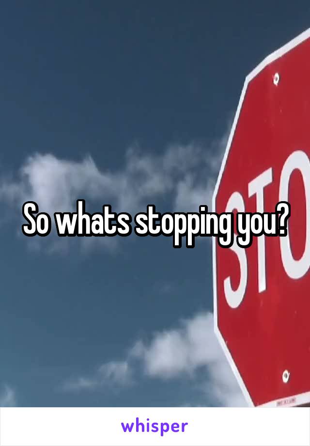 So whats stopping you?