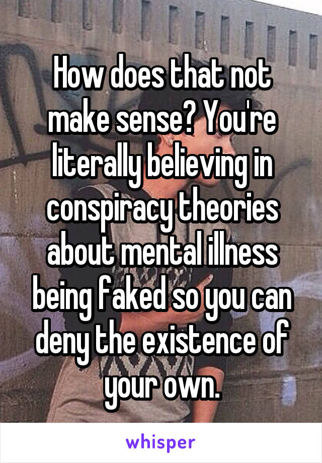 How does that not make sense? You're literally believing in conspiracy theories about mental illness being faked so you can deny the existence of your own.