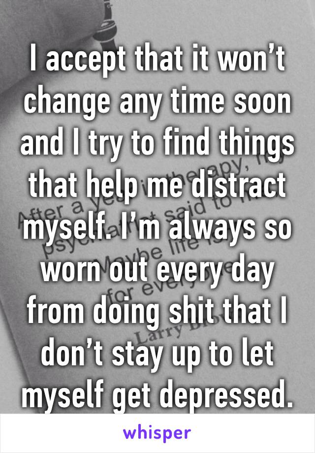 I accept that it won’t change any time soon and I try to find things that help me distract myself. I’m always so worn out every day from doing shit that I don’t stay up to let myself get depressed.