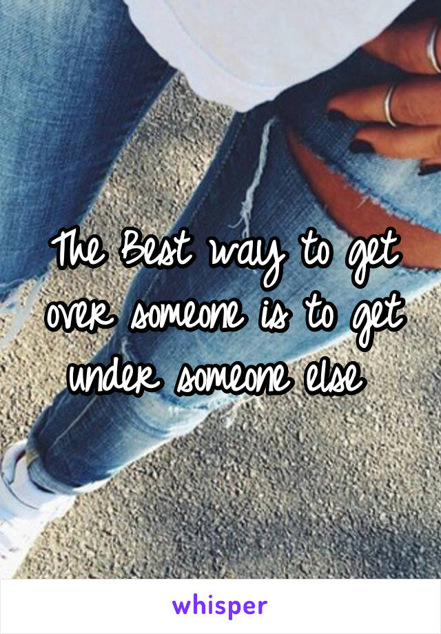 The Best way to get over someone is to get under someone else 