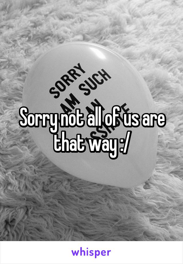 Sorry not all of us are that way :/