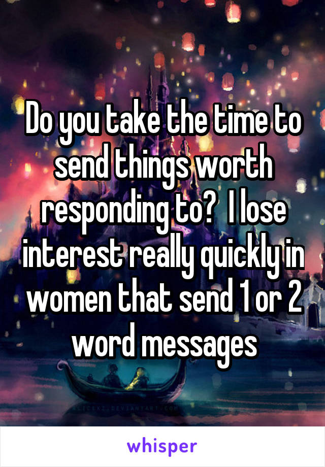 Do you take the time to send things worth responding to?  I lose interest really quickly in women that send 1 or 2 word messages