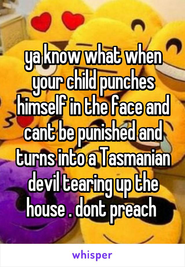 ya know what when your child punches himself in the face and cant be punished and turns into a Tasmanian devil tearing up the house . dont preach 