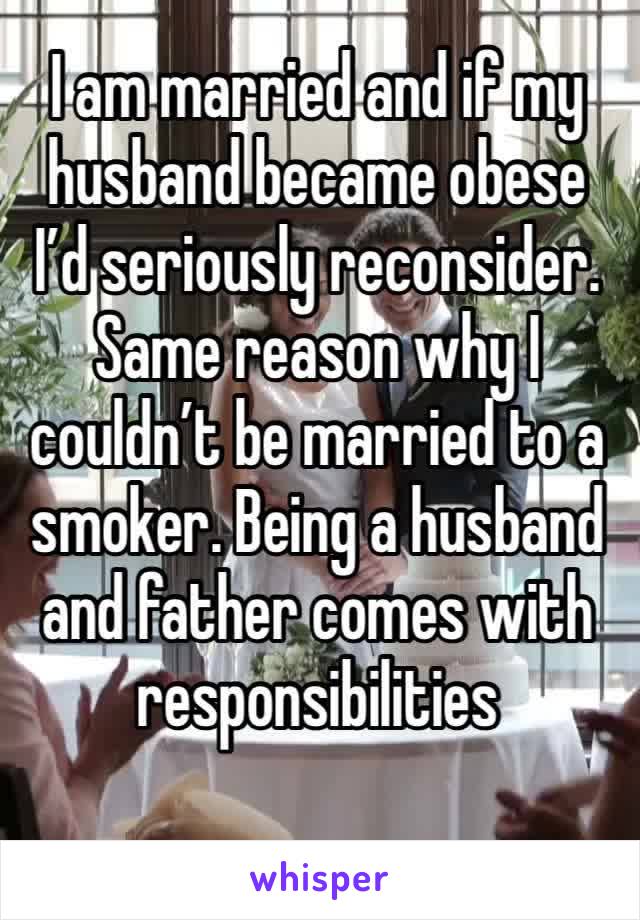 I am married and if my husband became obese I’d seriously reconsider. Same reason why I couldn’t be married to a smoker. Being a husband and father comes with responsibilities