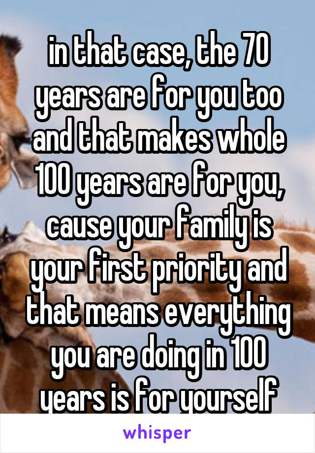 in that case, the 70 years are for you too and that makes whole 100 years are for you, cause your family is your first priority and that means everything you are doing in 100 years is for yourself