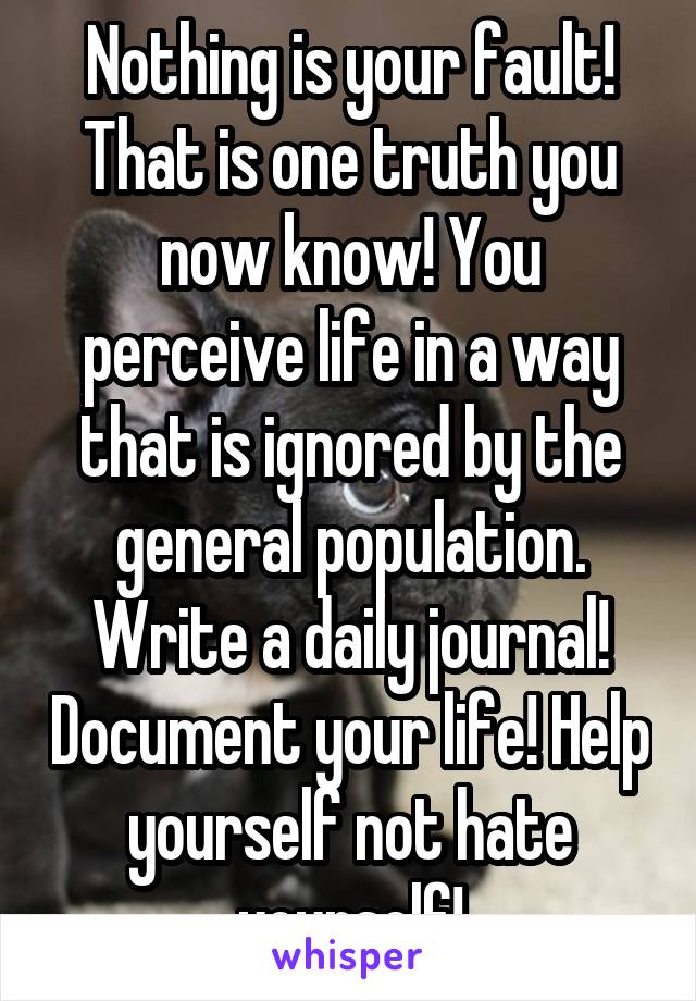 Nothing is your fault! That is one truth you now know! You perceive life in a way that is ignored by the general population. Write a daily journal! Document your life! Help yourself not hate yourself!