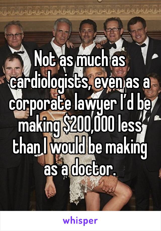 Not as much as cardiologists, even as a corporate lawyer I’d be making $200,000 less than I would be making as a doctor.