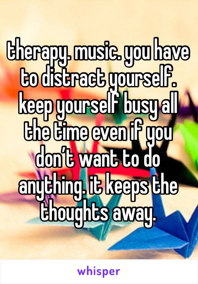 therapy. music. you have to distract yourself. keep yourself busy all the time even if you don’t want to do anything. it keeps the thoughts away. 