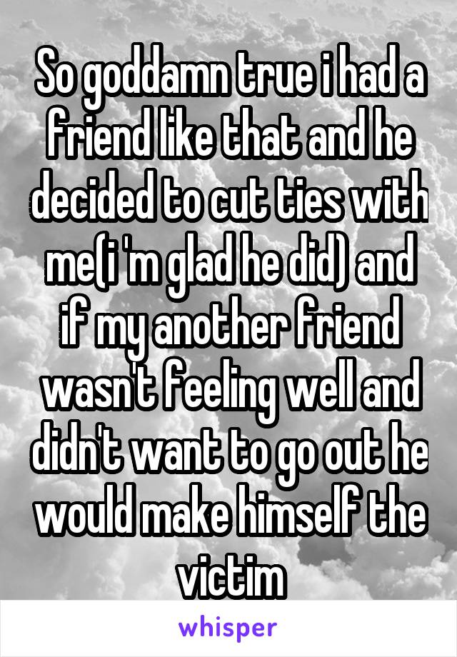 So goddamn true i had a friend like that and he decided to cut ties with me(i 'm glad he did) and if my another friend wasn't feeling well and didn't want to go out he would make himself the victim