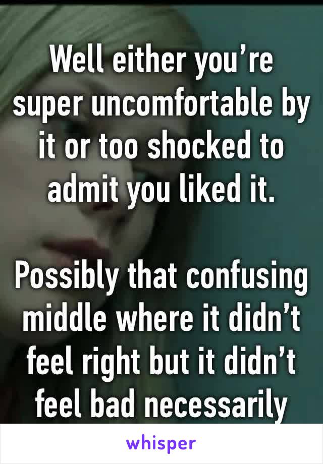 Well either you’re super uncomfortable by it or too shocked to admit you liked it.

Possibly that confusing middle where it didn’t feel right but it didn’t feel bad necessarily 