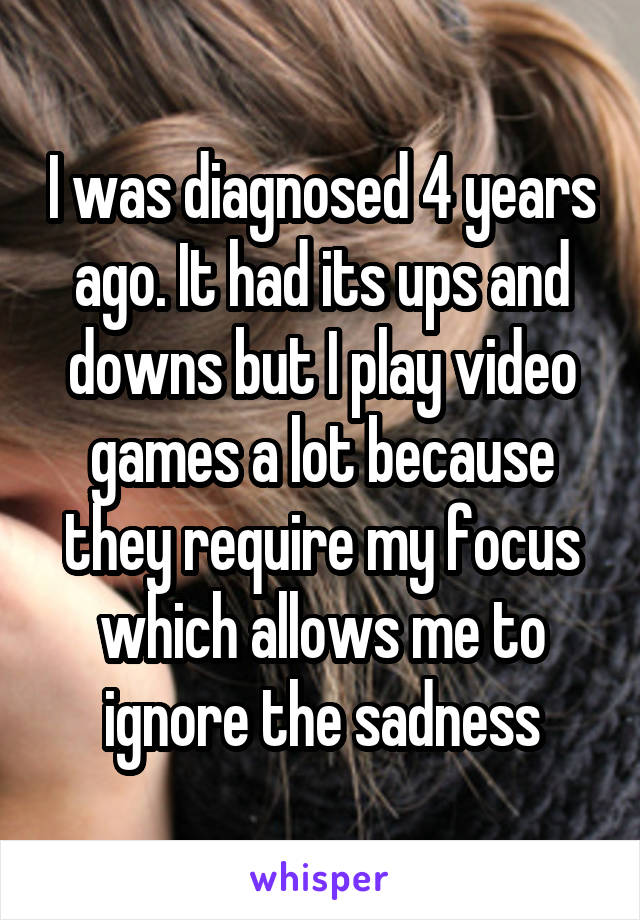 I was diagnosed 4 years ago. It had its ups and downs but I play video games a lot because they require my focus which allows me to ignore the sadness