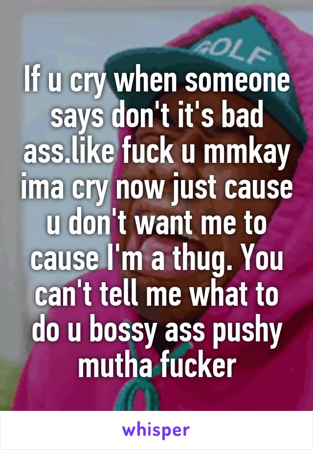 If u cry when someone says don't it's bad ass.like fuck u mmkay ima cry now just cause u don't want me to cause I'm a thug. You can't tell me what to do u bossy ass pushy mutha fucker