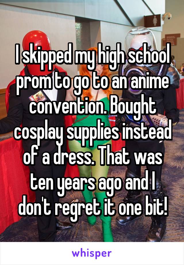 I skipped my high school prom to go to an anime convention. Bought cosplay supplies instead of a dress. That was ten years ago and I don't regret it one bit!