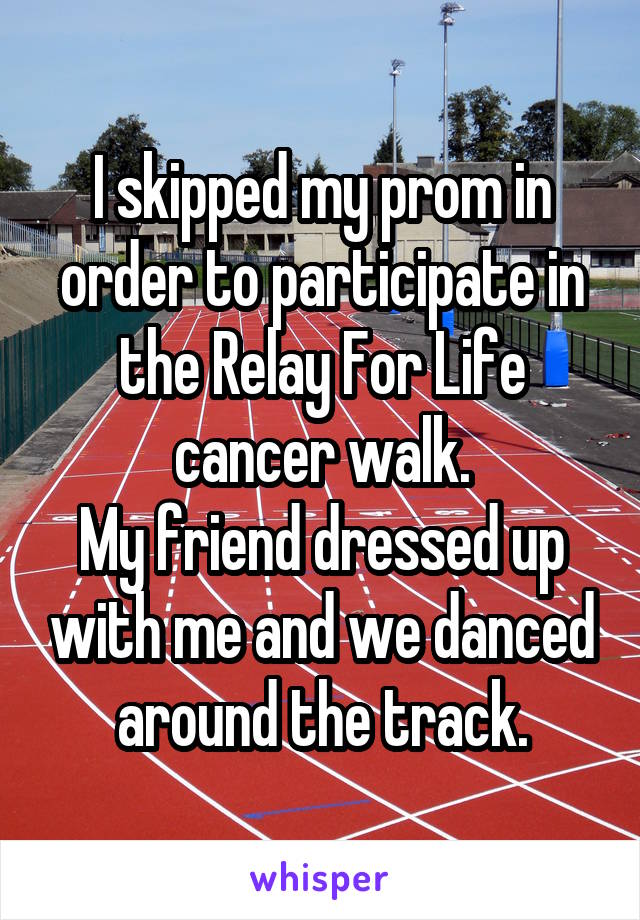 I skipped my prom in order to participate in the Relay For Life cancer walk.
My friend dressed up with me and we danced around the track.