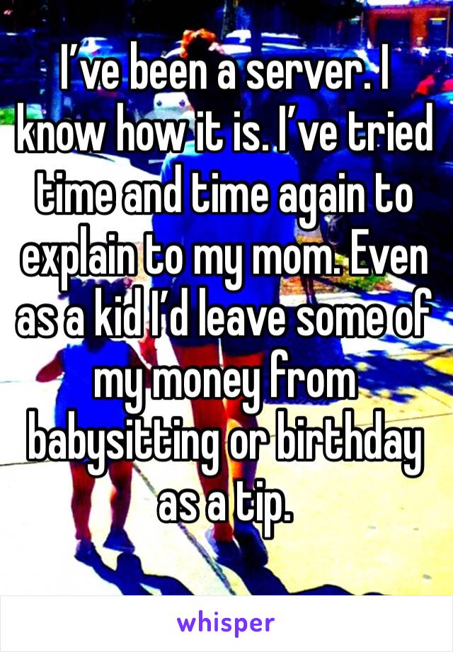 I’ve been a server. I know how it is. I’ve tried time and time again to explain to my mom. Even as a kid I’d leave some of my money from babysitting or birthday as a tip. 