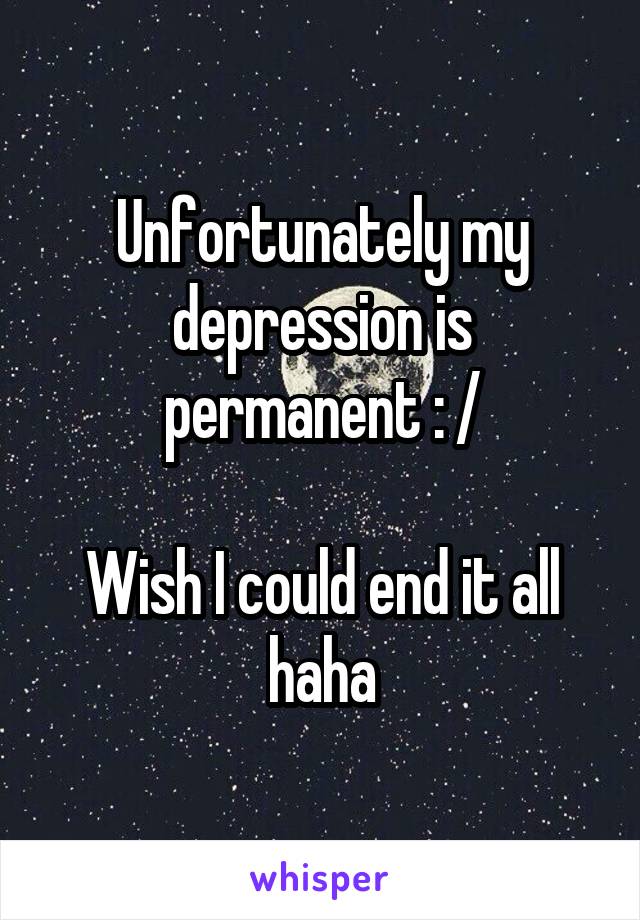 Unfortunately my depression is permanent : /

Wish I could end it all haha