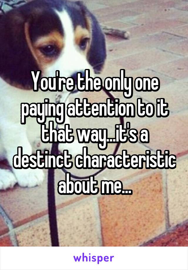 You're the only one paying attention to it that way...it's a destinct characteristic about me...
