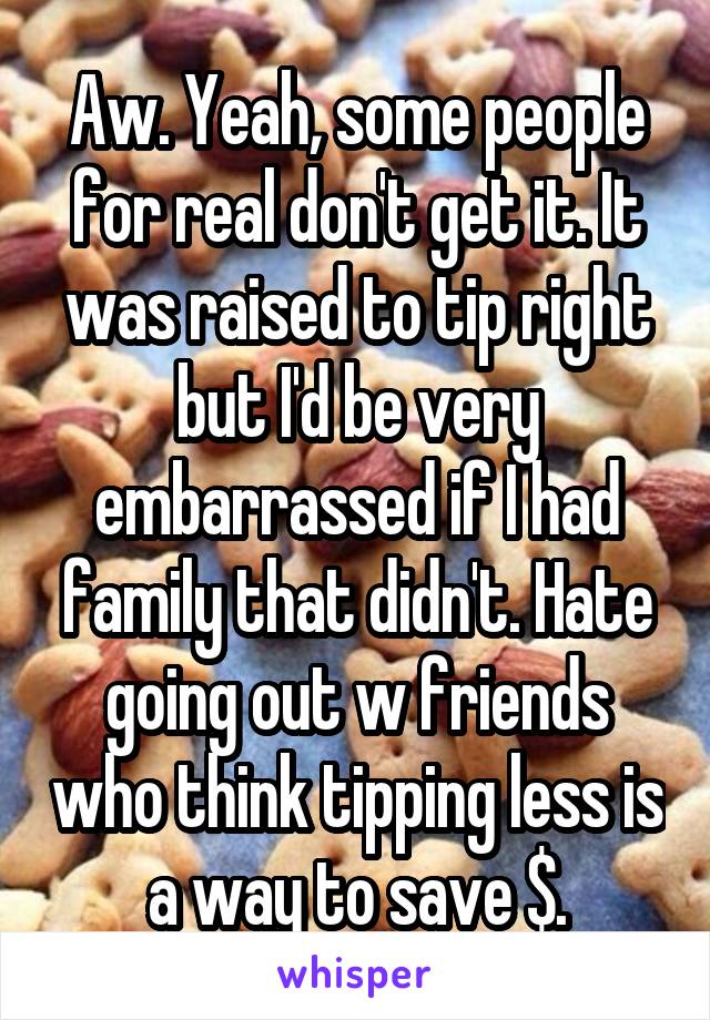 Aw. Yeah, some people for real don't get it. It was raised to tip right but I'd be very embarrassed if I had family that didn't. Hate going out w friends who think tipping less is a way to save $.