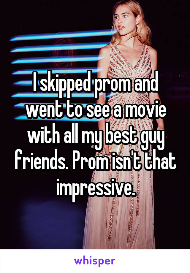 I skipped prom and went to see a movie with all my best guy friends. Prom isn't that impressive.