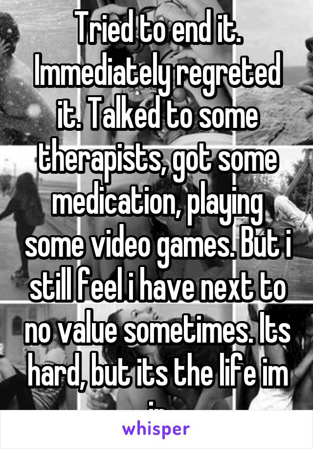 Tried to end it. Immediately regreted it. Talked to some therapists, got some medication, playing some video games. But i still feel i have next to no value sometimes. Its hard, but its the life im in