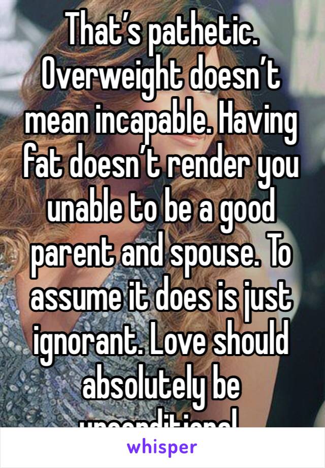 That’s pathetic. Overweight doesn’t mean incapable. Having fat doesn’t render you unable to be a good parent and spouse. To assume it does is just ignorant. Love should absolutely be unconditional. 