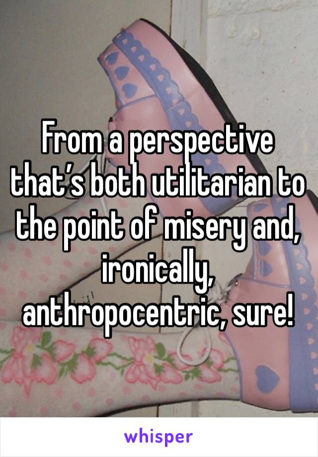 From a perspective that’s both utilitarian to the point of misery and, ironically, anthropocentric, sure! 