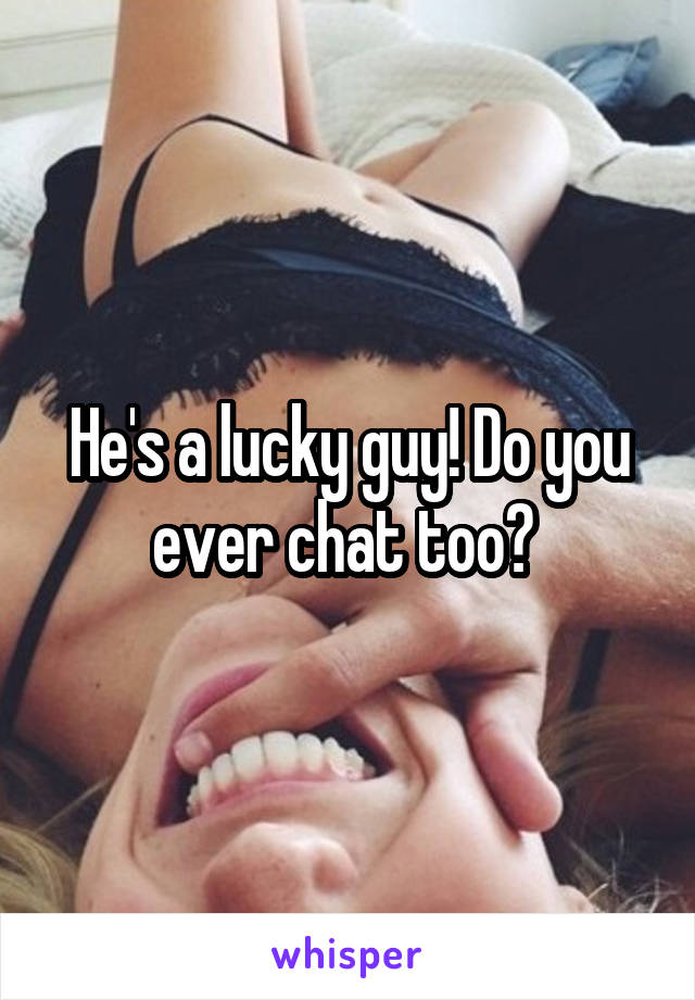 He's a lucky guy! Do you ever chat too? 