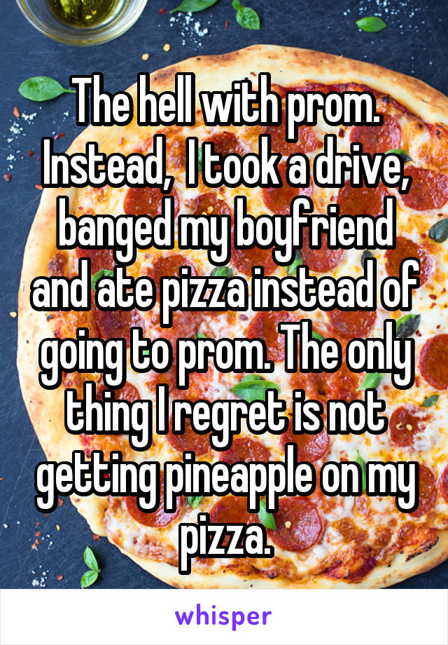 The hell with prom. Instead,  I took a drive, banged my boyfriend and ate pizza instead of going to prom. The only thing I regret is not getting pineapple on my pizza.