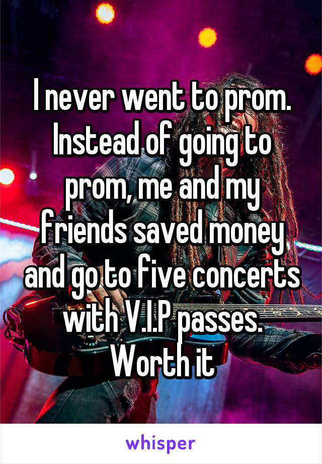 I never went to prom. Instead of going to prom, me and my friends saved money and go to five concerts with V.I.P passes. Worth it