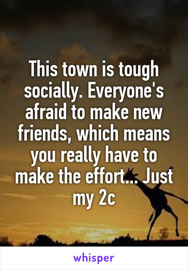 This town is tough socially. Everyone's afraid to make new friends, which means you really have to make the effort... Just my 2c