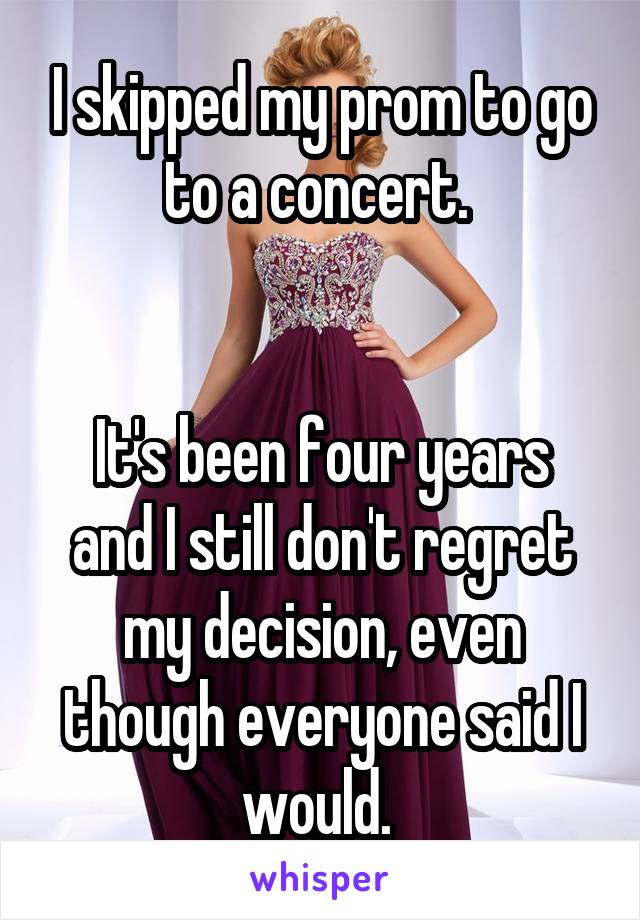 I skipped my prom to go to a concert. 


It's been four years and I still don't regret my decision, even though everyone said I would. 