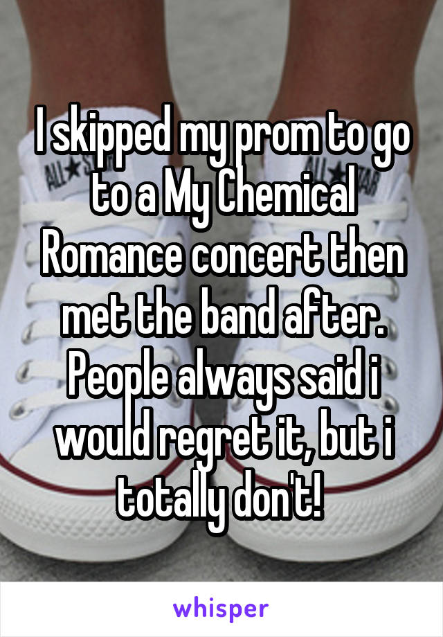 I skipped my prom to go to a My Chemical Romance concert then met the band after. People always said i would regret it, but i totally don't! 