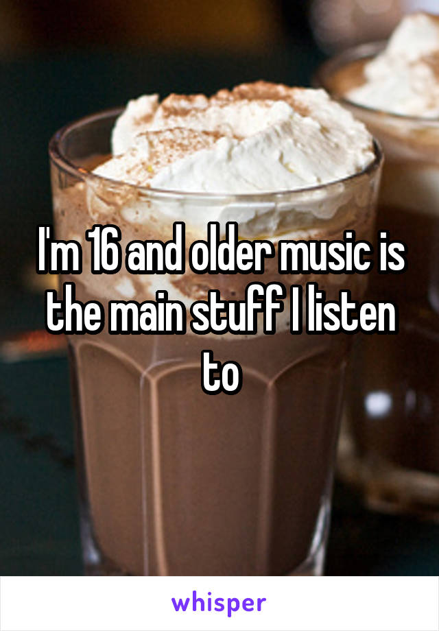 I'm 16 and older music is the main stuff I listen to